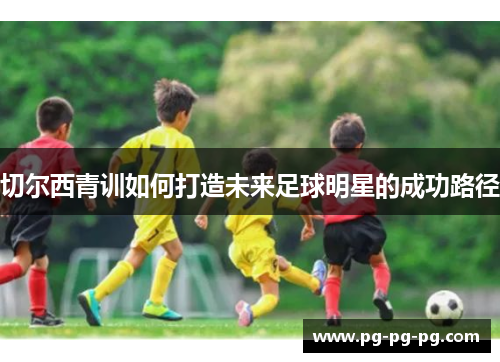 切尔西青训如何打造未来足球明星的成功路径 切尔西青训如何打造未来足球明星的成功路径