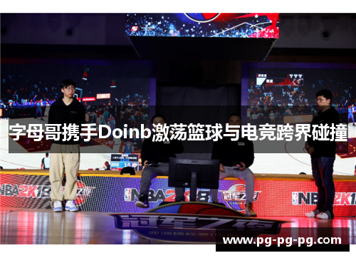 字母哥携手Doinb激荡篮球与电竞跨界碰撞 字母哥携手Doinb激荡篮球与电竞跨界碰撞