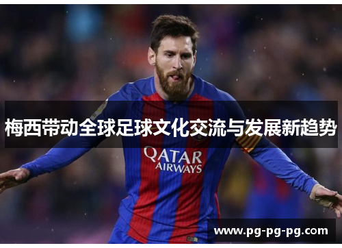 梅西带动全球足球文化交流与发展新趋势 梅西带动全球足球文化交流与发展新趋势