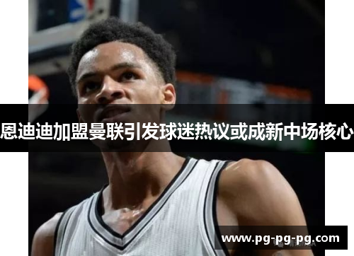 恩迪迪加盟曼联引发球迷热议或成新中场核心