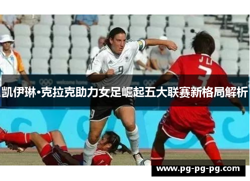 凯伊琳·克拉克助力女足崛起五大联赛新格局解析