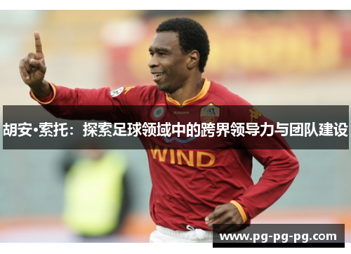 胡安·索托:探索足球领域中的跨界领导力与团队建设 胡安·索托:探索足球领域中的跨界领导力与团队建设