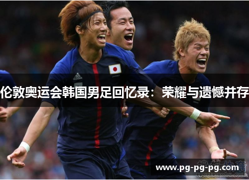 伦敦奥运会韩国男足回忆录：荣耀与遗憾并存